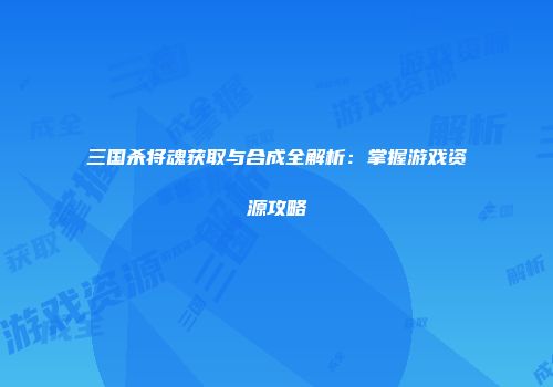 三国杀将魂获取与合成全解析：掌握游戏资源攻略