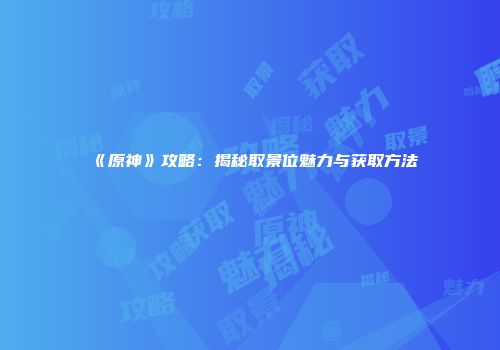 《原神》攻略：揭秘取景位魅力与获取方法