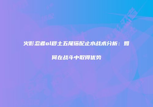 火影忍者ol秽土五尾搭配止水战术分析：如何在战斗中取得优势