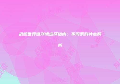 战舰世界巡洋舰选择指南：不同系别特点解析