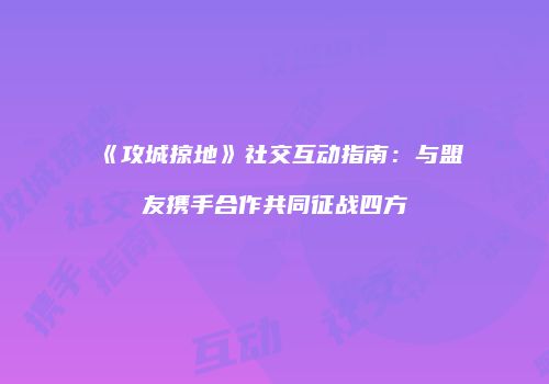 《攻城掠地》社交互动指南：与盟友携手合作共同征战四方