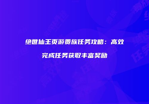 绝世仙王页游贵族任务攻略：高效完成任务获取丰富奖励