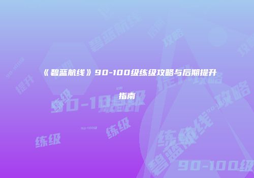 《碧蓝航线》90-100级练级攻略与后期提升指南