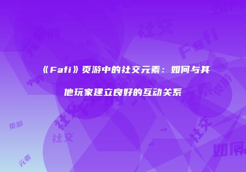 《Fafi》页游中的社交元素：如何与其他玩家建立良好的互动关系