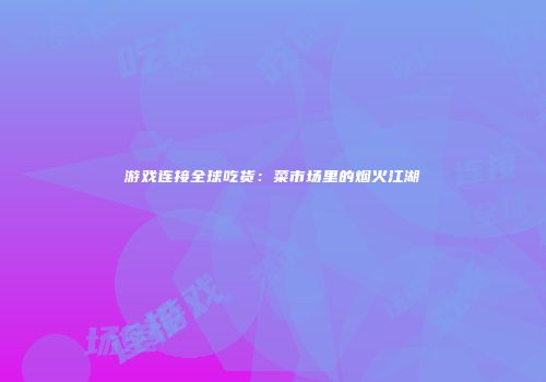 游戏连接全球吃货：菜市场里的烟火江湖