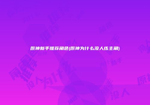 原神新手推荐角色(原神为什么没人练主角)