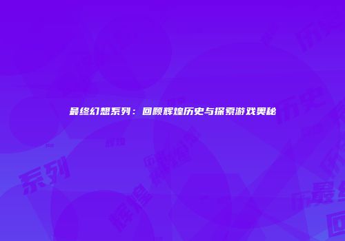 最终幻想系列：回顾辉煌历史与探索游戏奥秘
