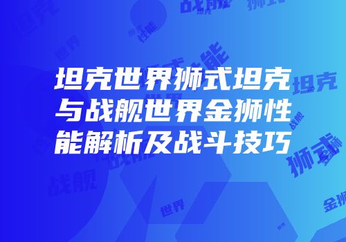 坦克世界狮式坦克与战舰世界金狮性能解析及战斗技巧