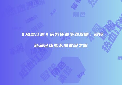 《热血江湖》后羿传说游戏攻略:解锁新角色体验不同冒险之旅