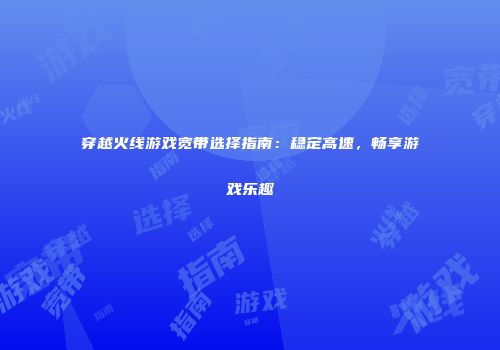 穿越火线游戏宽带选择指南：稳定高速，畅享游戏乐趣