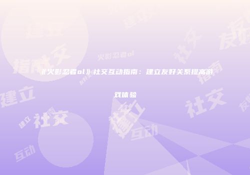 《火影忍者ol》社交互动指南:建立友好关系提高游戏体验