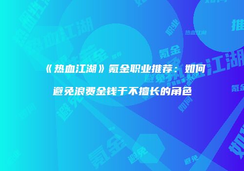 《热血江湖》氪金职业推荐：如何避免浪费金钱于不擅长的角色