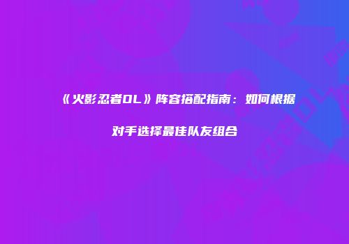 《火影忍者OL》阵容搭配指南：如何根据对手选择最佳队友组合