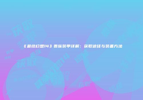 《最终幻想14》贵族装甲详解：获取途径与装备方法