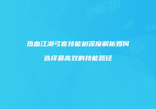 热血江湖弓客技能树深度解析如何选择最高效的技能路径