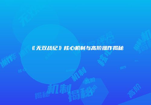 《无双战纪》核心机制与高阶操作揭秘
