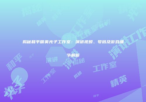 揭秘和平精英光子工作室：演讲视频、号码及游戏细节解析
