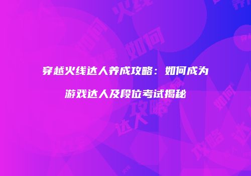 穿越火线达人养成攻略：如何成为游戏达人及段位考试揭秘