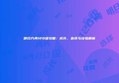 明日方舟120级攻略：成长、选择与经验解析