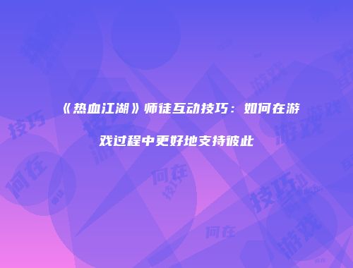 《热血江湖》师徒互动技巧：如何在游戏过程中更好地支持彼此