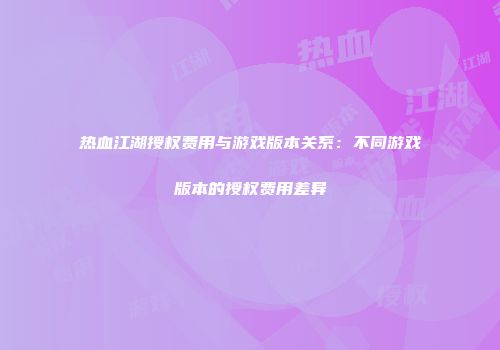热血江湖授权费用与游戏版本关系：不同游戏版本的授权费用差异