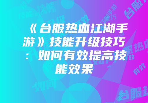 《台服热血江湖手游》技能升级技巧：如何有效提高技能效果