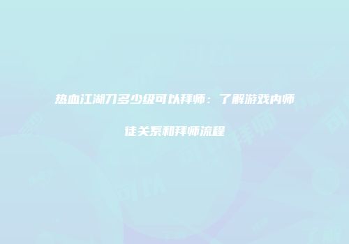 热血江湖刀多少级可以拜师：了解游戏内师徒关系和拜师流程