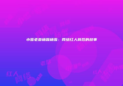 小雪老爹杨磊杨雪：网络红人背后的故事