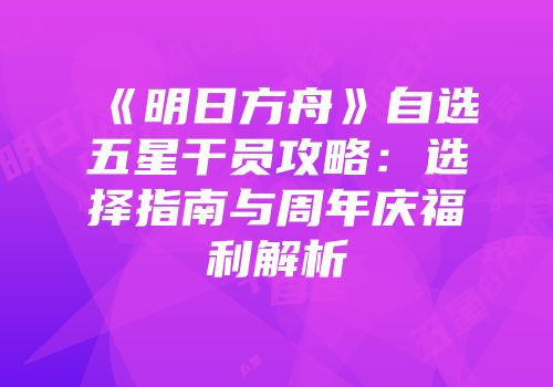 《明日方舟》自选五星干员攻略：选择指南与周年庆福利解析