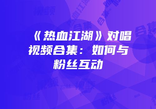 《热血江湖》对唱视频合集：如何与粉丝互动