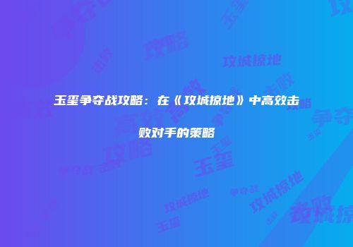 玉玺争夺战攻略:在《攻城掠地》中高效击败对手的策略