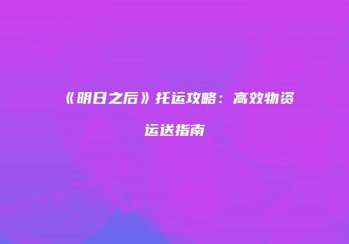 《明日之后》托运攻略：高效物资运送指南