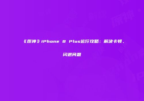 《原神》iPhone 8 Plus运行攻略：解决卡顿、闪退问题