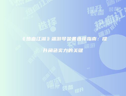 《热血江湖》端游琴装备选择指南：提升角色实力的关键