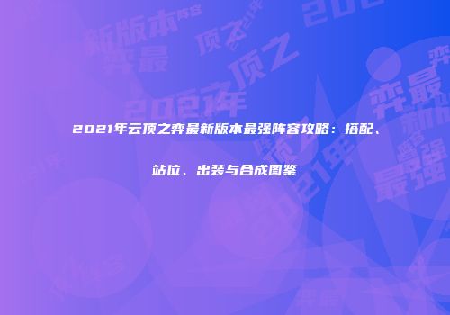 2021年云顶之弈最新版本最强阵容攻略：搭配、站位、出装与合成图鉴