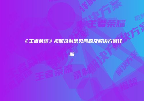 《王者荣耀》视频录制常见问题及解决方案详解