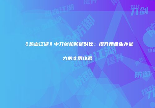 《热血江湖》中刀剑枪防御对比：提升角色生存能力的实用攻略