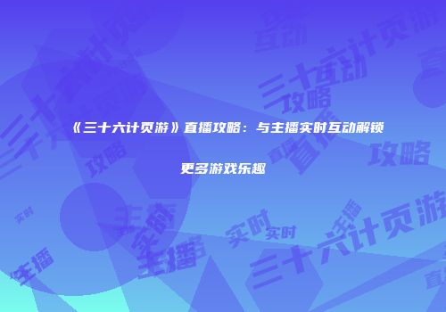 《三十六计页游》直播攻略：与主播实时互动解锁更多游戏乐趣