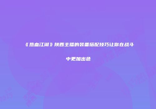 《热血江湖》陕西主播的装备搭配技巧让你在战斗中更加出色