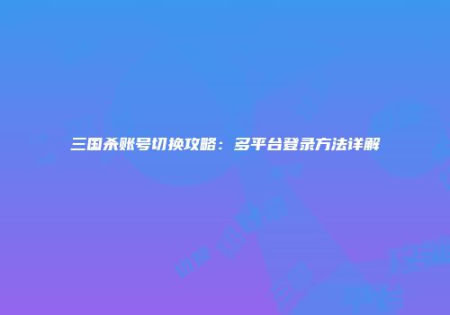 三国杀账号切换攻略：多平台登录方法详解