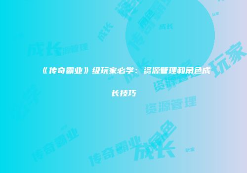 《传奇霸业》级玩家必学：资源管理和角色成长技巧