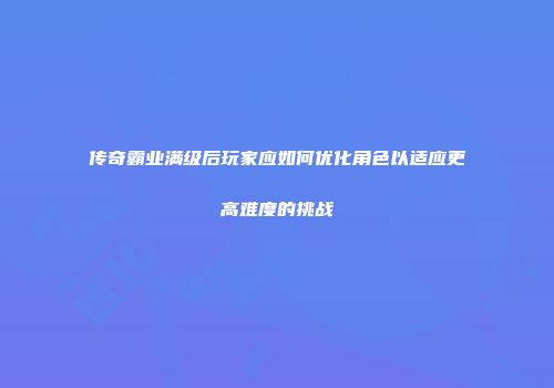 传奇霸业满级后玩家应如何优化角色以适应更高难度的挑战