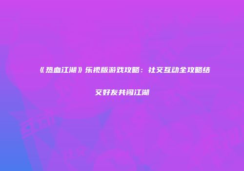《热血江湖》乐视版游戏攻略：社交互动全攻略结交好友共闯江湖