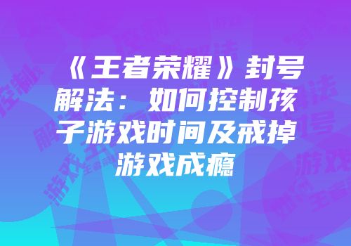 《王者荣耀》封号解法：如何控制孩子游戏时间及戒掉游戏成瘾
