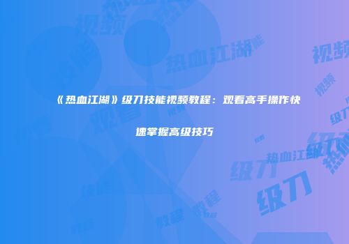 《热血江湖》级刀技能视频教程：观看高手操作快速掌握高级技巧
