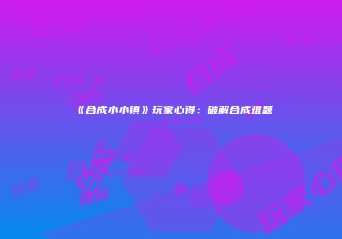 《合成小小镇》玩家心得：破解合成难题