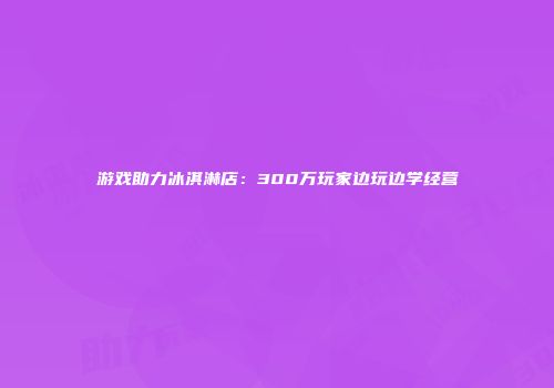 游戏助力冰淇淋店：300万玩家边玩边学经营
