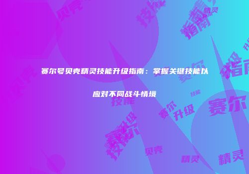 赛尔号贝壳精灵技能升级指南:掌握关键技能以应对不同战斗情境
