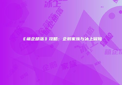 《萌企部落》攻略：企鹅家族与冰上冒险