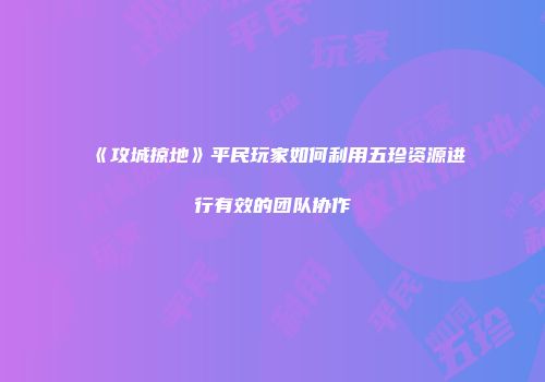 《攻城掠地》平民玩家如何利用五珍资源进行有效的团队协作